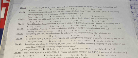 cho hai điểm A(4,0,1) v B(-2,2,3) 1 . Phương trình mào đưới đây là phương trình một phẳng trang trực của đoạn thằng, tô?
A. 3x+y+z-6=0 B. 6x-2y-2z-1=0 C. 3x-y-x+1=0 D. 3x-y-z=0
C&u 34; Trong không gian với hệ tọa độ CM , cho điểm A(1,R,1) T v   ha  m ột  phả (m) 2x-y+3z-1=0.(0):y=0 Viớt phương
#inh mặ phẳng (R) chúa A . vuởng géc với cả hai mát phẳng (P)vee (Q).
A. 3x-y+2z-4=0. B. 3x+y-2x-2=0. C. kx-28=0 D. 3x-2z-1=0
Câu 35; Trong không gian với hệ tọa độ Ove,mile 1 phẳng đi qua ba điểm A(2,3,5),B(3,2,4) và C(4,1,2) có phương tình là
A. 3x-y+2z-4=0. B. x+y-5=0. C. y-z+2=0. D. 2x+y-7=0
Câu 36;  Trong không gian  Ch tan θ , cho hai 6.bmA(-1,2,0) và B(ho,2).  Mặt phầng trung trực của đoạn thắng Al có phương trình là
A. x+y+z-3=0 B. 2x-y+z+2=0 C. 2x+y+z-4=0 4 2x-y+4-2=0.
cho mặt phàng (P):ax+by+cz-9=0 chứa hai diễm A(3,2,1),B(-3,5,2) và vuởng géc với nột phẳng (Q):3x+y+z+4=0
Câu 37: Tính tổng S=a+b+c-A S=-12 B. S=2. C. S=-4. D. S=-2.
Cầu 38:  Trong không gian Chyz, mặt phẳng đi qua điễm A(2,-3,1) và song song với mǎ phàng (o_9) có phương trình là
A. z-1. B. x=2. C. x=-3. D. z=0.
Câu 39: cho các điểm A(5,1;3endpmatrix ,Bbeginpmatrix 1;6;2) C(5,0,4),D(4,0,6). Viết phương trình mật phẳng (P) đi qua điểm A,B và song song với CD.
A. 4x-5y+z+24=0. B. x-2x+1=0 C. 10x+9y+5z-74=0 D. 10x+9y+5z+74=0.
Cầu 40: Trong không gian Cọz , cho mặt phẳng (P):2x+2y-z-1=0 Mặt phẳng nào sau đây song song với (P) và cách (P) một
khoảng bảng 3? Mệnh đề nào sau đây đùng và mệnh đề nào sai?
A. (2) 2x+2y-z+10=0. B. (Q):2x+2y-z+4=0 C. (o) 2x+2y-z+8=0. D, (Q):2x+2y-z-8=0.
Câu 41: cho ba điểm A(2,0,0),B(0,3,0) C(0,0,-1) 1 . Phương trình của mật phẳng (P) qua D(EI,I)va song song với mật phāng (ABC)
A. 2x+3y-6z+1=0. B. 3x+2y-6z+1=0. C. 3x+2y-5z=0. D. 6x+2y-3z-5=0.
tan an3ach