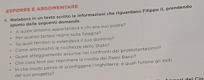 ESPORRE E ARGOMENTARE 
6. Rielabora in un testo scritto le informazioni che riguardano Filippo II, prendendo 
spunto dalle seguenti domande. 
A quale dinastia apparteneva e chi era suo padre? 
Per quanto tempo regnò sulla Spagna? 
Su quali territori si estendeva il suo dominio? 
Come amministrò le ricchezze dello Stato? 
Quale atteggiamento assunse nei confronti del protestantesimo? 
Che cosa fece per reprimere la rivolta dei Paesi Bassi? 
In che modo pensò di sconfiggere l'Inghilterra e quali furono gli esiti 
del suo progetto?