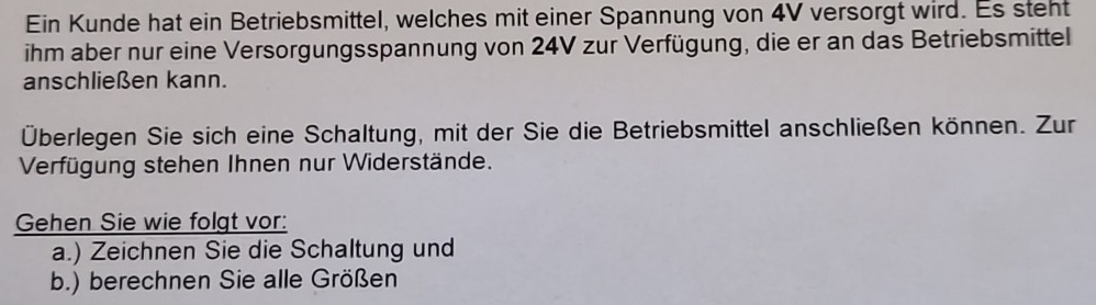 Ein Kunde hat ein Betriebsmittel, welches mit einer Spannung von 4V versorgt wird. Es steht 
ihm aber nur eine Versorgungsspannung von 24V zur Verfügung, die er an das Betriebsmittel 
anschließen kann. 
Überlegen Sie sich eine Schaltung, mit der Sie die Betriebsmittel anschließen können. Zur 
Verfügung stehen Ihnen nur Widerstände. 
Gehen Sie wie folgt vor: 
a.) Zeichnen Sie die Schaltung und 
b.) berechnen Sie alle Größen