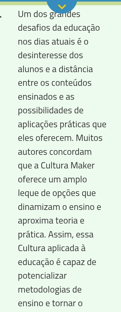 Um dos grandes 
desafios da educação 
nos dias atuais é o 
desinteresse dos 
alunos e a distância 
entre os conteúdos 
ensinados e as 
possibilidades de 
aplicações práticas que 
eles oferecem. Muitos 
autores concordam 
que a Cultura Maker 
oferece um amplo 
leque de opções que 
dinamizam o ensino e 
aproxima teoria e 
prática. Assim, essa 
Cultura aplicada à 
educação é capaz de 
potencializar 
metodologias de 
ensino e tornar o