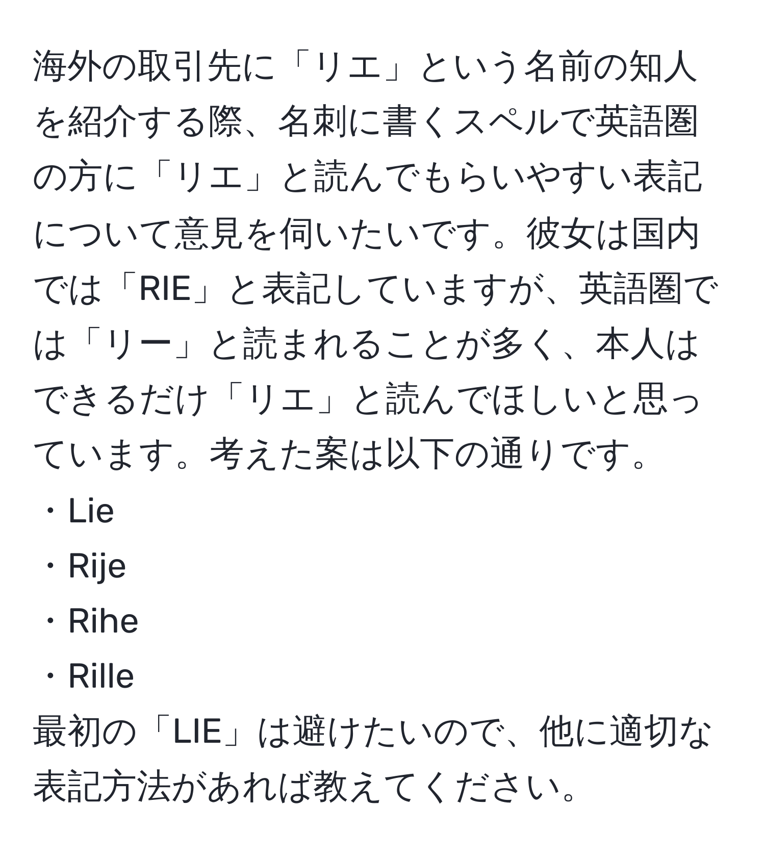 海外の取引先に「リエ」という名前の知人を紹介する際、名刺に書くスペルで英語圏の方に「リエ」と読んでもらいやすい表記について意見を伺いたいです。彼女は国内では「RIE」と表記していますが、英語圏では「リー」と読まれることが多く、本人はできるだけ「リエ」と読んでほしいと思っています。考えた案は以下の通りです。  
・Lie  
・Rije  
・Rihe  
・Rille  
最初の「LIE」は避けたいので、他に適切な表記方法があれば教えてください。