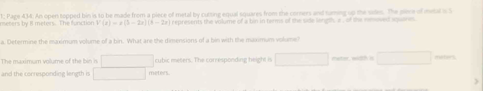 1; Page 434: An open topped bin is to be made from a piece of metal by cutting equal squares from the corners and turning up the sides. The piece of metal is S
meters by 8 meters. The function V(x)=x(5-2x)(8-2x) represents the volume of a bin in terms of the side length, a , of the removed squares 
a. Determine the maximum volume of a bin. What are the dimensions of a bin with the maximum volume?
The maximum volume of the bin is □ cubic meters. The corresponding height is □ meter width is □ meters.
and the corresponding length is □ meters.