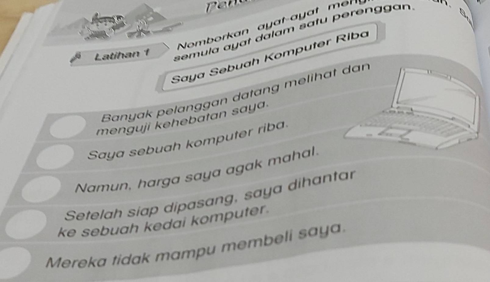 Nomb orkan a y at-ayat m s 
Latihan 1 
semula ayɑt dalam satu perenggan 
Saya Səbuah Komputer Riba 
Banyak pelanggan datang melihat dan 
menguji kehebatan saya. 
Saya sebuah komputer riba 
Namun, harga saya agak mahal. 
Setelah siap dipasang, saya dihantar 
ke sebuah kedai komputer. 
Mereka tidak mampu membeli saya.