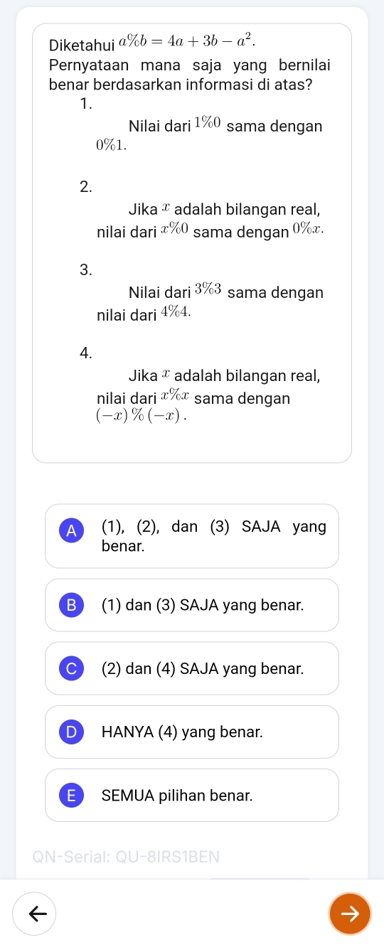 Diketahui a% b=4a+3b-a^2. 
Pernyataan mana saja yang bernilai
benar berdasarkan informasi di atas?
1.
Nilai dari1% 0 sama dengan
0% 1.
2.
Jika & adalah bilangan real,
nilai dari x% 0 sama dengan 0% x. 
3.
Nilai dari 3% 3 sama dengan
nilai dari 4% 4
4.
Jika æ adalah bilangan real,
nilai dari ɪ%ɪ sama dengan
(-x)% (-x).
A (1), (2), dan (3) SAJA yang
benar.
B (1) dan (3) SAJA yang benar.
(2) dan (4) SAJA yang benar.
HANYA (4) yang benar.
SEMUA pilihan benar.
QN-Serial: QU-8IRS1BEN