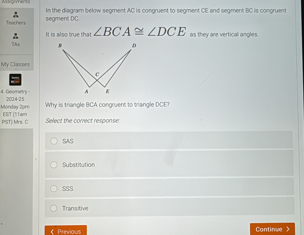 Assignments
In the diagram below segment AC is congruent to segment CE and segment BC is congruent
Teachers segment DC.
It is also true that ∠ BCA≌ ∠ DCE as they are vertical angles.
TAs
My Classes
Geomery
4. Geometry-
2024-25
Monday 2pm Why is triangle BCA congruent to triangle DCE?
EST (11am
PST) Mrs. C Select the correct response:
SAS
Substitution
SSS
Transitive
Previous Continue