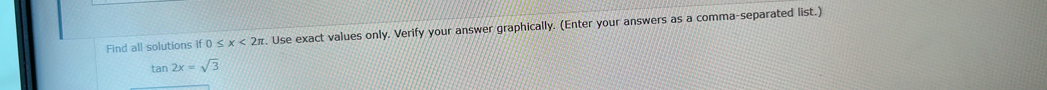 Find all solutions if 0≤ x<2π. Use exact values only. Verify your answer graphically. (Enter your answers as a comma-separated list.) 
tar 2x=sqrt(3)