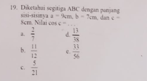 Diketahui segitiga ABC dengan panjang
sisi-sisinya a=9cm, b=7cm. dan c=
8cm. Nilai cos c=... _
a.  2/7  d.  13/38 
b.  11/12  e.  33/56 
C.  5/21 