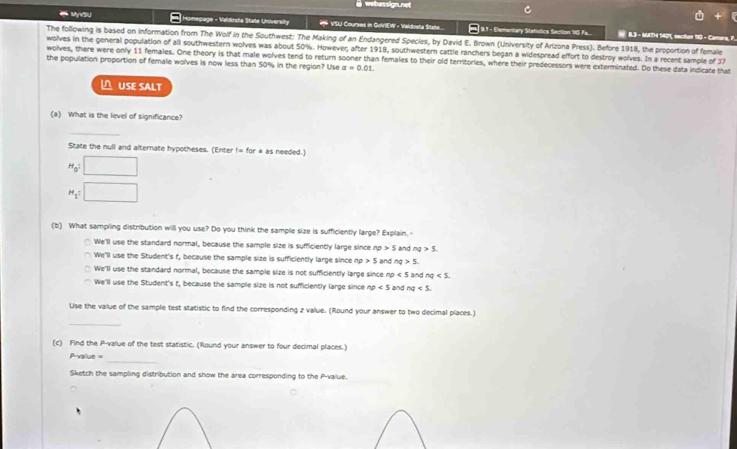 webassign.net
* MyVSU Homepage - Valdosta State University VSU Courses in GoVIEW - Valdosta State.... 9.1 - Elementary Statistics Section 1G Fa.... W. B.3 - MATH 1401, section 1IG - Caman
The following is based on information from The Wolf in the Southwest: The Making of an Endangered Species, by David E. Brown (University of Arizona Press). Before 1918, the proportion of female
wolves in the general population of all southwestern wolves was about 50%. However, after 1918, southwestern cattle ranchers began a widespread effort to destroy wolves. In a recent sample of 37
wolves, there were only 11 females. One theory is that male wolves tend to return sooner than females to their old territories, where their predecessors were exterminated. Do these data indicate that the population proportion of female wolves is now less than 50% in the region? Use alpha =0.01. 
USE SALT
(a) What is the level of significance?
_
State the null and alternate hypotheses. (Enter != for * as needed.)
H_0: □
H_1:□
(b) What sampling distribution will you use? Do you think the sample size is sufficiently large? Explain.
We'll use the standard normal, because the sample size is sufficiently large since np>5 and nq>5.
We'll use the Student's t, because the sample size is sufficiently large since np >5 and nq>5.
We'll use the standard normal, because the sample size is not sufficiently large since r np<5</tex> and nq<5</tex>.
We'll use the Student's t, because the sample size is not sufficiently large since np<5</tex> and nq<5</tex>. 
Use the value of the sample test statistic to find the corresponding z value. (Round your answer to two decimal places.)
_
(c) Find the P -value of the test statistic. (Round your answer to four decimal places.)
_
P-value =
Sketch the sampling distribution and show the area corresponding to the P -value.