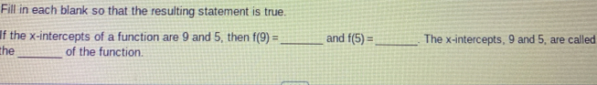 Fill in each blank so that the resulting statement is true. 
If the x-intercepts of a function are 9 and 5, then f(9)= _ and f(5)= _ . The x-intercepts, 9 and 5, are called 
the _of the function.