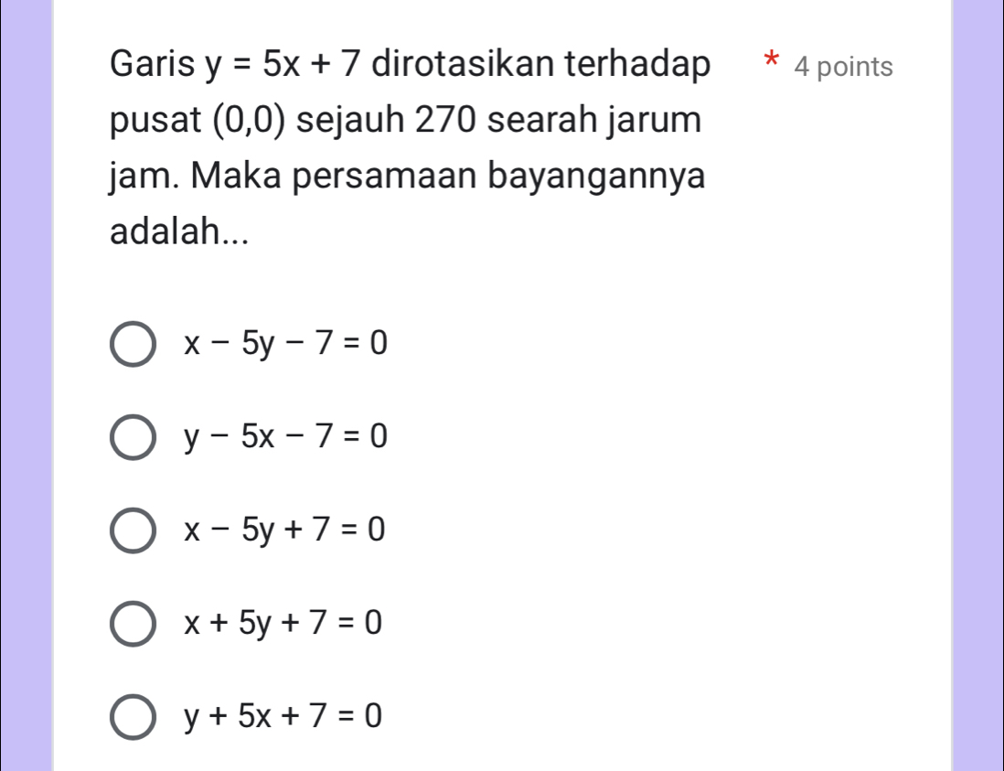 Garis y=5x+7 dirotasikan terhadap 4 points
pusat (0,0) sejauh 270 searah jarum
jam. Maka persamaan bayangannya
adalah...
x-5y-7=0
y-5x-7=0
x-5y+7=0
x+5y+7=0
y+5x+7=0