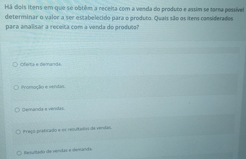 Há dois itens em que se obtêm a receita com a venda do produto e assim se torna possível
determinar o valor a ser estabelecido para o produto. Quais são os itens considerados
para analisar a receita com a venda do produto?
Oferta e demanda.
Promoção e vendas.
Demanda e vendas.
Preço praticado e os resultados de vendas.
Resultado de vendas e demanda.