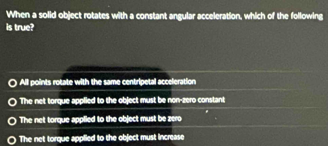 When a solid object rotates with a constant angular acceleration, which of the following
is true?
All points rotate with the same centripetal acceleration
The net torque applied to the object must be non-zero constant
The net torque applied to the object must be zero
The net torque applied to the object must increase