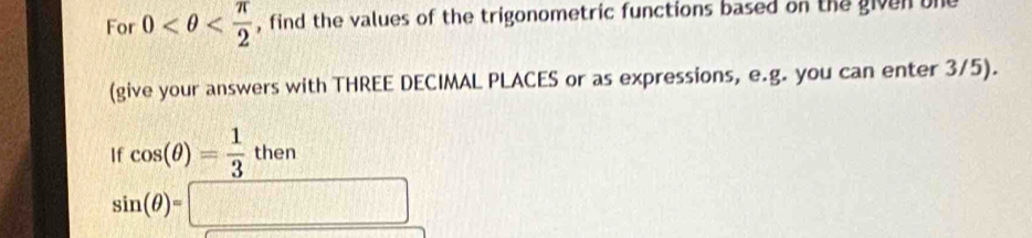 For 0 , find the values of the trigonometric functions based on the given one 
(give your answers with THREE DECIMAL PLACES or as expressions, e.g. you can enter 3/5). 
If cos (θ )= 1/3 then
sin (θ )=□