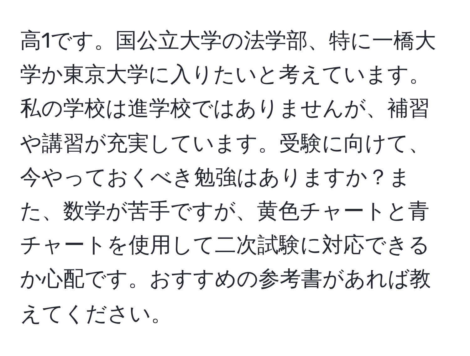 高1です。国公立大学の法学部、特に一橋大学か東京大学に入りたいと考えています。私の学校は進学校ではありませんが、補習や講習が充実しています。受験に向けて、今やっておくべき勉強はありますか？また、数学が苦手ですが、黄色チャートと青チャートを使用して二次試験に対応できるか心配です。おすすめの参考書があれば教えてください。