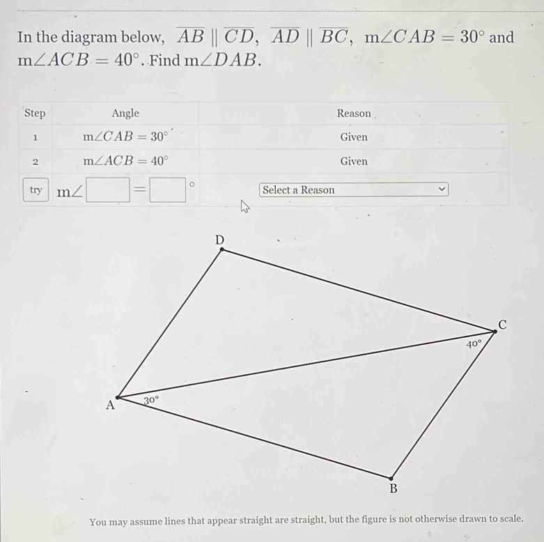 In the diagram below, overline AB||overline CD,overline AD||overline BC,m∠ CAB=30° and
m∠ ACB=40°. Find m∠ DAB.
Step Angle Reason
1 m∠ CAB=30° Given
2 m∠ ACB=40° Given
try m∠ □ =□° Select a Reason
You may assume lines that appear straight are straight, but the figure is not otherwise drawn to scale.