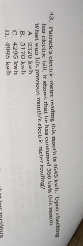 Patrick’s electric meter reading this month is 4645 kwh. Upon checking
his electric bill, it shows that he has consumed 350 kwh this month.
What was his previous month’s electric meter reading?
A. 2320 kwh
B. 3170 kwh
C. 4295 kwh
D. 4995 kwh
er previous