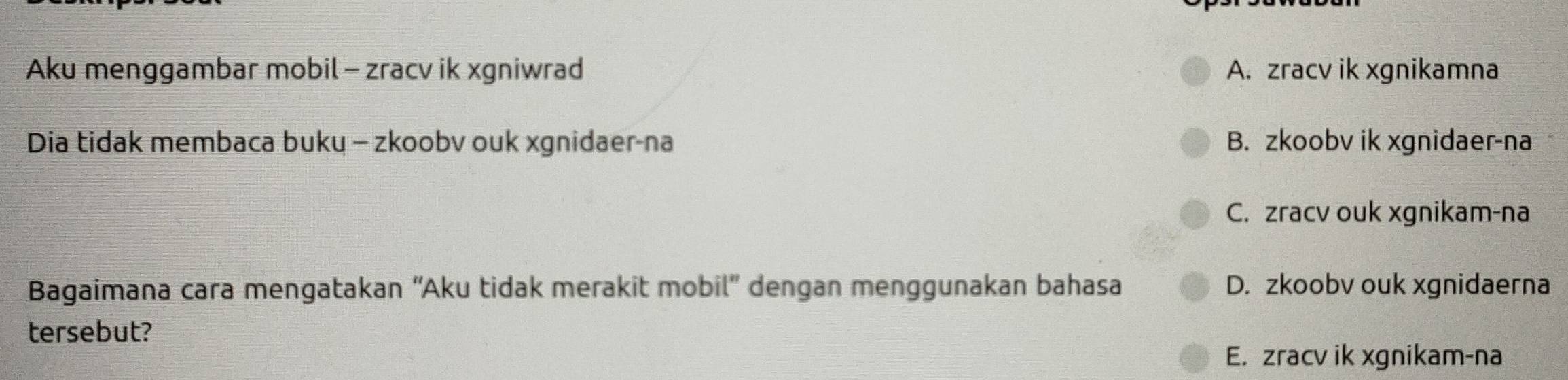 Aku menggambar mobil- zracv ik xgniwrad A. zracv ik xgnikamna
Dia tidak membaca buku - zkoobv ouk xgnidaer-na B. zkoobv ik xgnidaer-na
C. zracv ouk xgnikam-na
Bagaimana cara mengatakan “Aku tidak merakit mobil” dengan menggunakan bahasa D. zkoobv ouk xgnidaerna
tersebut?
E. zracv ik xgnikam-na