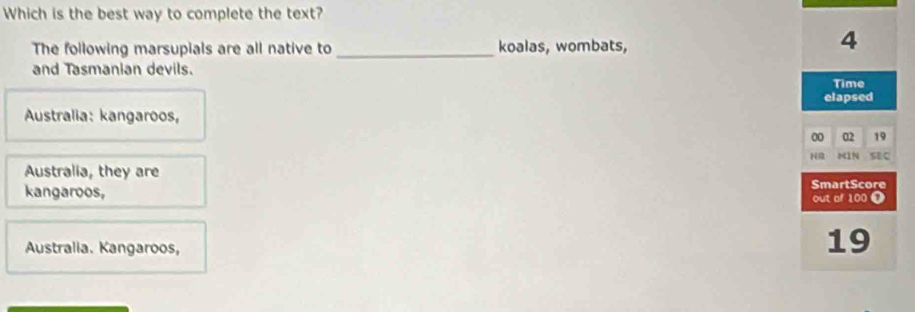 Which is the best way to complete the text?
The following marsupials are all native to _koalas, wombats,
4
and Tasmanian devils.
Time
elapsed
Australia: kangaroos,
00 02 19
HR M1N SEC
Australia, they are
kangaroos, SmartScore
out af 100 ❶
Australia. Kangaroos,
19