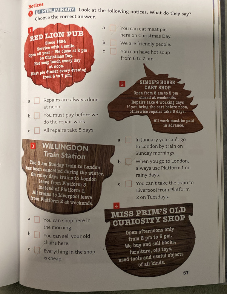 Notices
3 B1 PRELIMINARY Look at the following notices. What do they say?
Choose the correct answer.
a You can eat meat pie
here on Christmas Day.
b We are friendly people.
c You can have hot soup
from 6 to 7 pm.
2 SIMON'S HORSE
CART SHOP
Open from 8 am to 5 pm -
closed at weekends.
a Repairs are always done Repairs take 4 working days
at noon. if you bring the cart before noon,
otherwise repairs take 5 days.
b You must pay before we
do the repair work. All work must be paid
in advance.
C All repairs take 5 days.
a In January you can't go
3 WILLINGDON to London by train on
Train Station
Sunday mornings.
b When you go to London,
The 8 am Sunday train to London
always use Platform 1 on
has been cancelled during the winter.
rainy days.
On rainy days trains to London
leave from Platform 3 C You can't take the train to
instead of Platform 1. Liverpool from Platform
All trains to Liverpool leave
2 on Tuesdays.
from Platform 2 at weekends. 4
MISS PRIM’S OLD
a You can shop here in CURIOSITY SHOP
the morning.
b You can sell your old
Open afternoons only
from 2 pm to 6 pm.
chairs here.
We buy and sell books,
c Everything in the shop furniture, old toys,
is cheap.
used tools and useful objects
of all kinds.
57