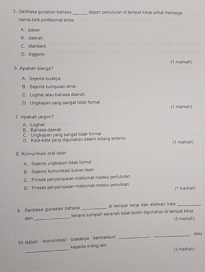 Sentiasa gunakan bahasa _dalam pertuturan di tempat kerja untuk menjaga
nama baik profesional anda
A. pasar
B. daerah
C. standard
D. Inggeris
(1 markah)
6. Apakah slanga?
A. Sejenis budaya
B. Sejenis kumpulan etnik
C. Loghat atau bahasa daerah
D. Ungkapan yang sangat tidak formal
(1 markah)
7. Apakah jargon?
A. Loghat
B. Bahasa daerah
C. Ungkapan yang sangat tidak formal
D. Kata-kata yang digunakan dalam bidang tertentu
(1 markah)
8. Komunikasi oral ialah
A. Sejenis ungkapan tidak formal
B. Sejenis komunikasi bukan lisan
C. Proses penyampaian maklumat melalui pertuturan.
D. Proses penyampaian maklumat melalui penulisan.
(1 markah)
9. Sentiasa gunakan bahasa _di tempat kerja dan elakkan kata_
dan_ kerana sumpah seranah tidak boleh digunakan di tempat kerja.
(3 markah)
_atau
10. Istilah 'komunikasi’ biasanya bermaksud_
_
kepada orang lain.
(3 markah)