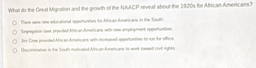 What do the Great Migration and the growth of the NAACP reveal about the 1920s for African Americans?
There were new educational opportunities for African Americans in the South.
Segregation laws provided African Americans with new employment opportunities.
Jim Crow provided African Americans with increased opportunities to run for office.
Discrimination in the South motivated African Americans to work toward civil rights.