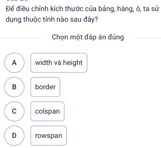 Để điều chỉnh kích thước của bảng, hàng, ô, ta sử
dụng thuộc tính nào sau đây?
Chọn một đáp án đúng
A width và height
B border
C colspan
D rowspan