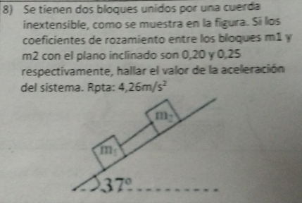 Se tienen dos bloques unidos por una cuerda 
inextensible, como se muestra en la figura. Si los 
coeficientes de rozamiento entre los bloques m1 y
m2 con el plano inclinado son 0, 20 y 0,25
respectivamente, hallar el valor de la aceleración 
del sistema. Rpta: 4,26m/s^2
m_2
m_1
37°