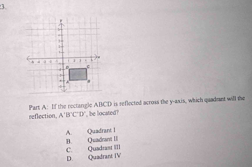 If the rectangle ABCD is reflected across the y-axis, which quadrant will the
reflection, A'B'C'D' , be located?
A. Quadrant I
B. Quadrant II
C. Quadrant III
D. Quadrant IV