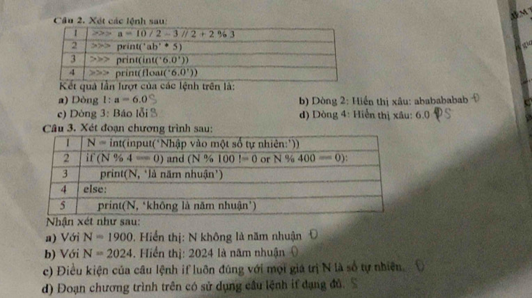 Xét các lệnh sau:
A M 
ao
Kết quả lần lượt của các lệnh trên là:
a) Dòng l:a=6.0 b) Dòng 2: Hiển thị xâu: ababababab
c) Dòng 3: Báo lỗi d) Dòng 4: Hiển thị xâu: 6.0
Câu 3. Xét đoạn chương trình sau:
Nhận xét như sau:
a) Với N=1900. Hiển thị: N không là năm nhuận
b) Với N=2024. Hiển thị: 2024 là năm nhuận
c) Điều kiện của câu lệnh if luôn đúng với mọi giá trị N là số tự nhiên
d) Đoạn chương trình trên có sử dụng câu lệnh if dạng đủ.