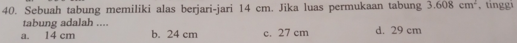 Sebuah tabung memiliki alas berjari-jari 14 cm. Jika luas permukaan tabung 3.608cm^2 , tinggi
tabung adalah ....
a. 14 cm b. 24 cm c. 27 cm
d. 29 cm