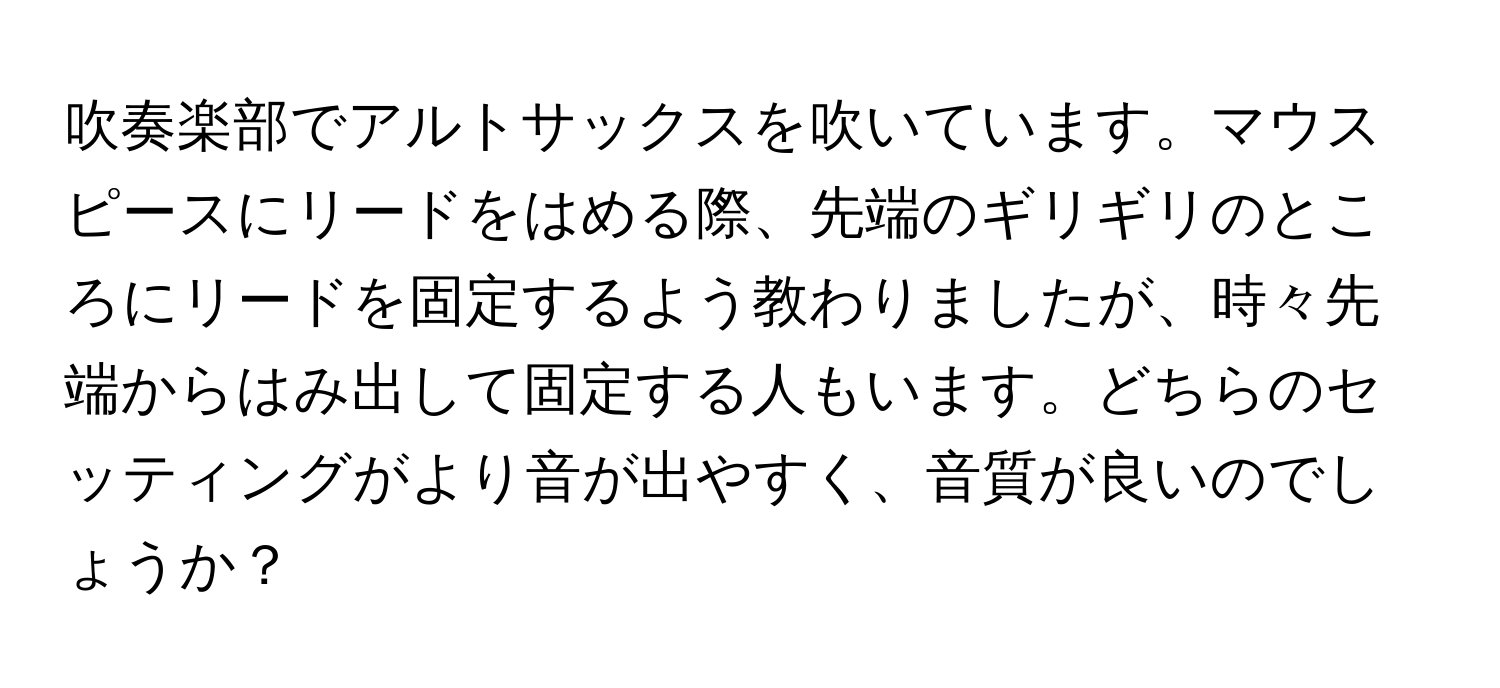 吹奏楽部でアルトサックスを吹いています。マウスピースにリードをはめる際、先端のギリギリのところにリードを固定するよう教わりましたが、時々先端からはみ出して固定する人もいます。どちらのセッティングがより音が出やすく、音質が良いのでしょうか？