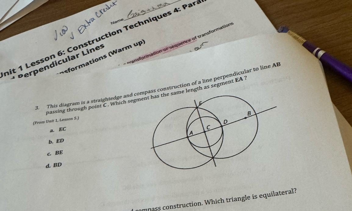 Name
hit 1 Lesson 6: Construction Techniques 4: Para
transformation or sequence of transformation
formations (Warm up)
* Perpendicular Línes
3. This diagram is a straightedge and copass construction of a line perpendicular to line AB
passing through point C. Which segmme length as segment EA ?
(From Unit 1, Lesson 5.)
a. EC
b. ED
c. BE
d. BD
compass construction. Which triangle is equilateral?