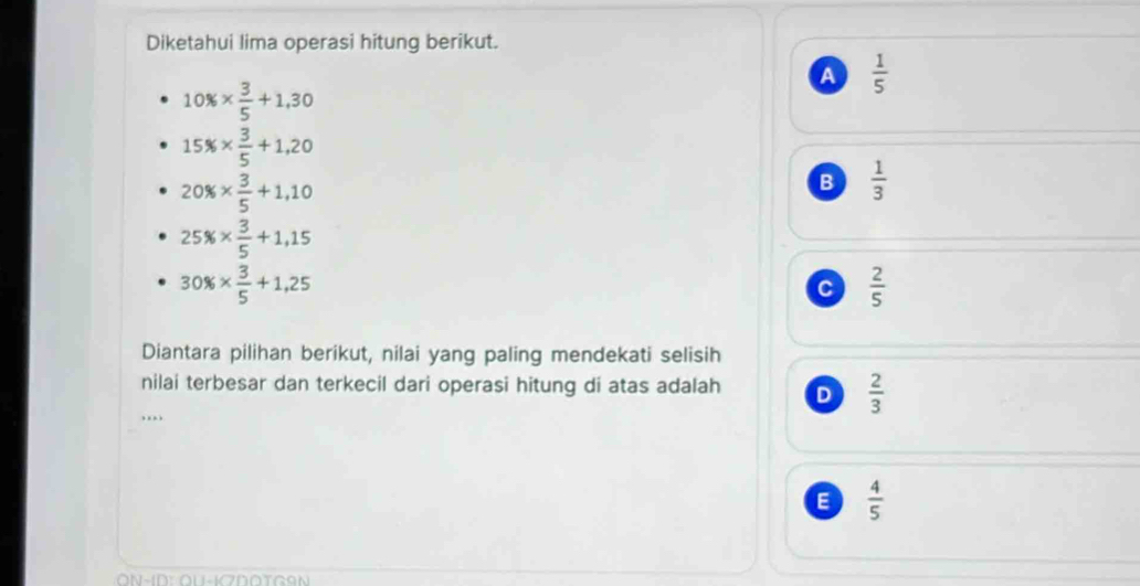 Diketahui lima operasi hitung berikut.
A  1/5 
10% *  3/5 +1,30
15% *  3/5 +1,20
20% *  3/5 +1,10
B  1/3 
25% *  3/5 +1,15
30% *  3/5 +1,25
c  2/5 
Diantara pilihan berikut, nilai yang paling mendekati selisih
nilai terbesar dan terkecil dari operasi hitung di atas adalah D  2/3 
….
E  4/5 