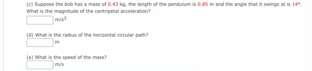 Suppose the bob has a mass of 0.43 kg, the length of the pendulum is 0.85 m and the angle that it swings at is 14°. 
What is the magnitude of the centripetal acceleration?
□ m/s^2
(d) What is the radius of the horizontal circular path?
□ m
(e) What is the speed of the mass?
□ m/s