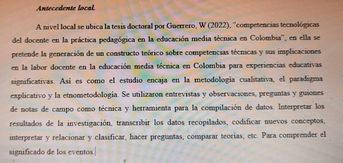 Antecedente local 
A nivel local se ubica la tesis doctoral por Guerrero, W (2022), “competencias tecnológicas 
del docente en la práctica pedagógica en la educación media técnica en Colombia'', en ella se 
pretende la generación de un constructo teórico sobre competencias técnicas y sus implicaciones 
en la labor docente en la educación media técnica en Colombia para experiencias educativas 
significativas. Así es como el estudio encaja en la metodología cualitativa, el paradigma 
explicativo y la etnometodología. Se utilizaron entrevistas y observaciones, preguntas y guiones 
de notas de campo como técnica y herramienta para la compilación de datos. Interpretar los 
resultados de la investigación, transcribir los datos recopilados, codificar nuevos conceptos, 
interpretar y relacionar y clasificar, hacer preguntas, comparar teorías, etc. Para comprender el 
significado de los eventos.