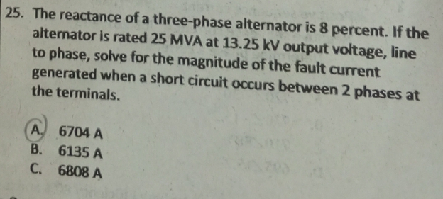 The reactance of a three-phase alternator is 8 percent. If the
alternator is rated 25 MVA at 13.25 kV output voltage, line
to phase, solve for the magnitude of the fault current
generated when a short circuit occurs between 2 phases at
the terminals.
A 6704 A
B. 6135 A
C. 6808 A