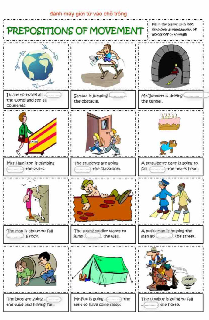 đánh máy giới từ vào chỗ trồng 
Fill in the blanks with into, 
onto,over,around,up,out of, 
PREPOSITIONS OF MOVEMENT across,off or through 
I want to travel all . Samuel is jumping Mr.Bennett is driving 
the world and see all the obstacle. the tunnel. 
countries. 
Mrs.Hamilton is climbing The students are going A strawberry cake is going to 
the stairs. the classroom. Fall the bear's head. 
The man is about to fall The young soldier wants to A policeman is helping the 
. a rock. jump .. the wall. man go . the street. 
The boys are going ............. Mr.Fox is going . the The cowboy is going to fall 
the tube and having fun. tent to have some sleep. the horse.