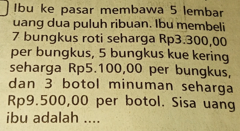 Ibu ke pasar membawa 5 lembar 
uang dua puluh ribuan. Ibu membeli
7 bungkus roti seharga Rp3.300,00
per bungkus, 5 bungkus kue kering 
seharga Rp5.100,00 per bungkus, 
dan 3 botol minuman seharga
Rp9.500,00 per botol. Sisa uang 
ibu adalah ....