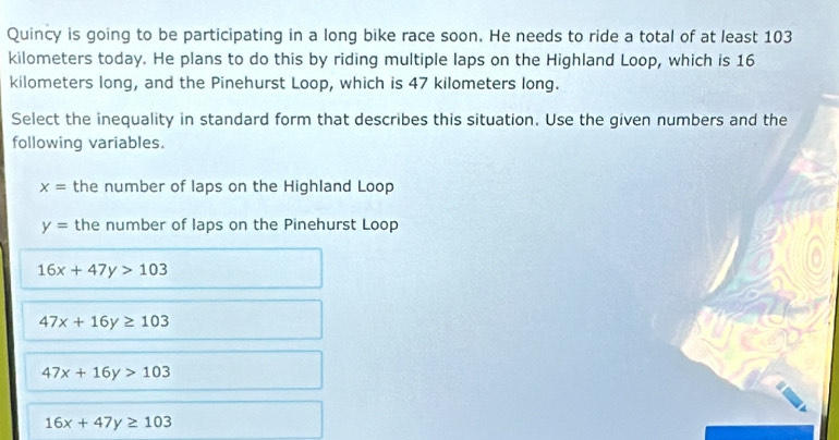 Quincy is going to be participating in a long bike race soon. He needs to ride a total of at least 103
kilometers today. He plans to do this by riding multiple laps on the Highland Loop, which is 16
kilometers long, and the Pinehurst Loop, which is 47 kilometers long.
Select the inequality in standard form that describes this situation. Use the given numbers and the
following variables.
x= the number of laps on the Highland Loop
y= the number of laps on the Pinehurst Loop
16x+47y>103
47x+16y≥ 103
47x+16y>103
16x+47y≥ 103