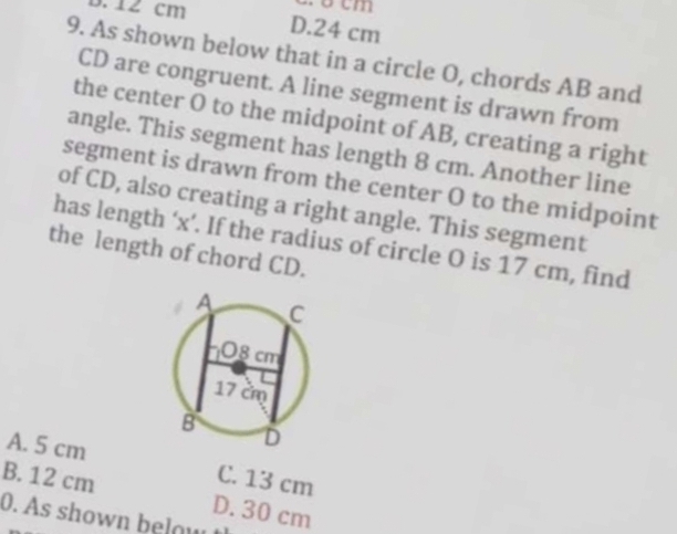 cm
B. 12 cm D. 24 cm
9. As shown below that in a circle O, chords AB and
CD are congruent. A line segment is drawn from
the center O to the midpoint of AB, creating a right
angle. This segment has length 8 cm. Another line
segment is drawn from the center O to the midpoint
of CD, also creating a right angle. This segment
has length ‘ x ’. If the radius of circle O is 17 cm, find
the length of chord CD.
A. 5 cm
C. 13 cm
B. 12 cm D. 30 cm
0. As shown eo w