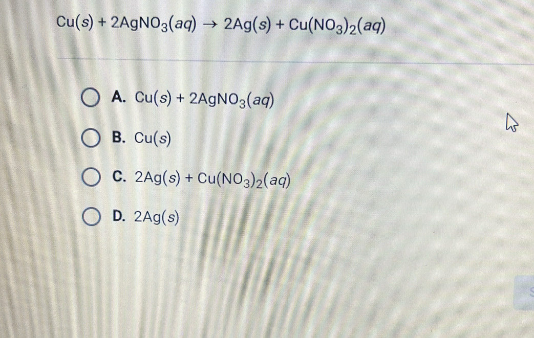 Cu(s)+2AgNO_3(aq)to 2Ag(s)+Cu(NO_3)_2(aq)
A. Cu(s)+2AgNO_3(aq)
B. Cu(s)
C. 2Ag(s)+Cu(NO_3)_2(aq)
D. 2Ag(s)