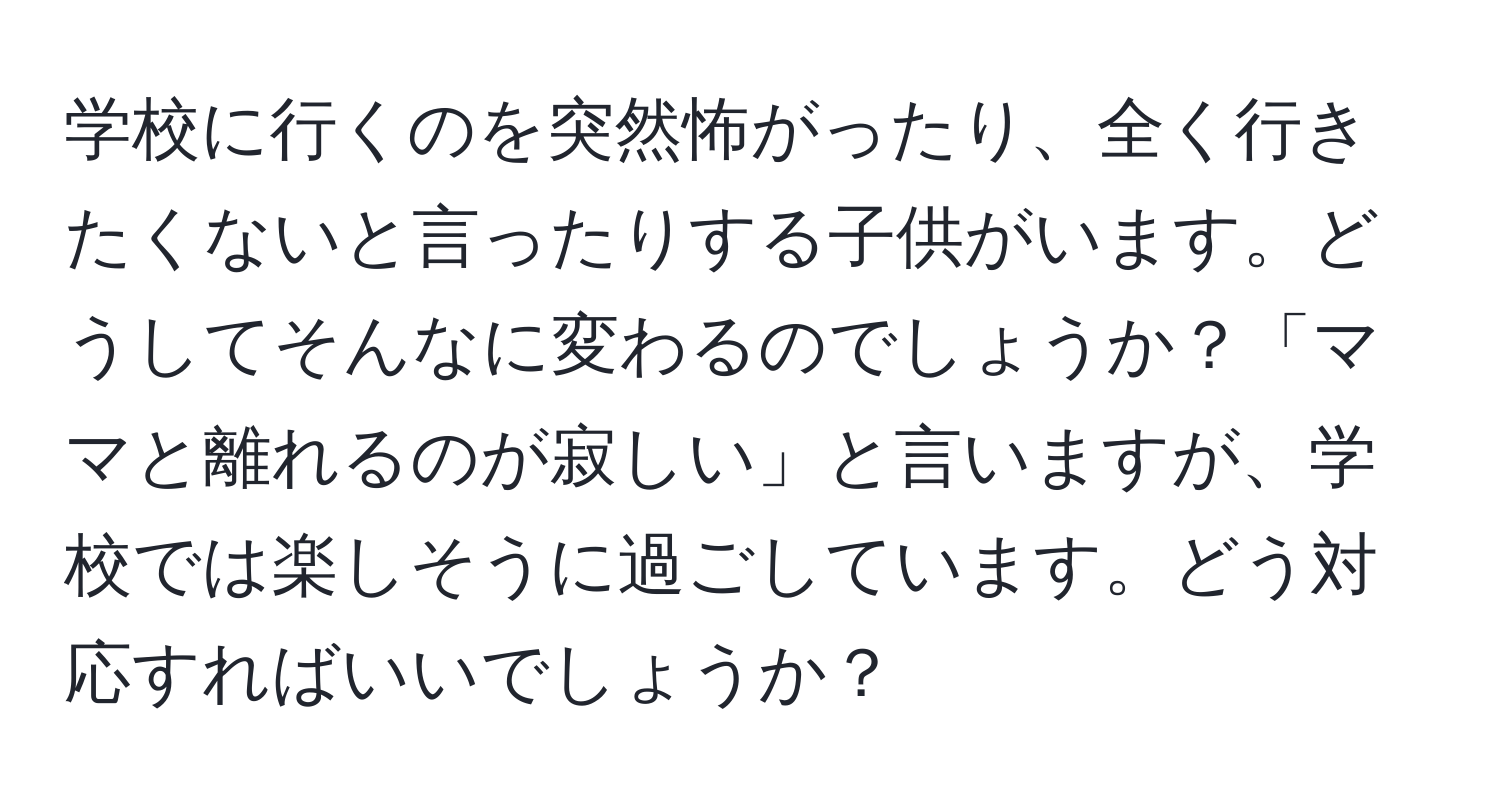 学校に行くのを突然怖がったり、全く行きたくないと言ったりする子供がいます。どうしてそんなに変わるのでしょうか？「ママと離れるのが寂しい」と言いますが、学校では楽しそうに過ごしています。どう対応すればいいでしょうか？