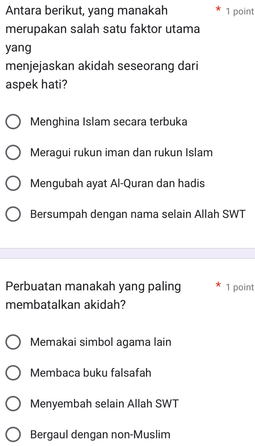 Antara berikut, yang manakah 1 point
merupakan salah satu faktor utama
yang
menjejaskan akidah seseorang dari
aspek hati?
Menghina Islam secara terbuka
Meragui rukun iman dan rukun Islam
Mengubah ayat Al-Quran dan hadis
Bersumpah dengan nama selain Allah SWT
Perbuatan manakah yang paling 1 point
membatalkan akidah?
Memakai simbol agama lain
Membaca buku falsafah
Menyembah selain Allah SWT
Bergaul dengan non-Muslim