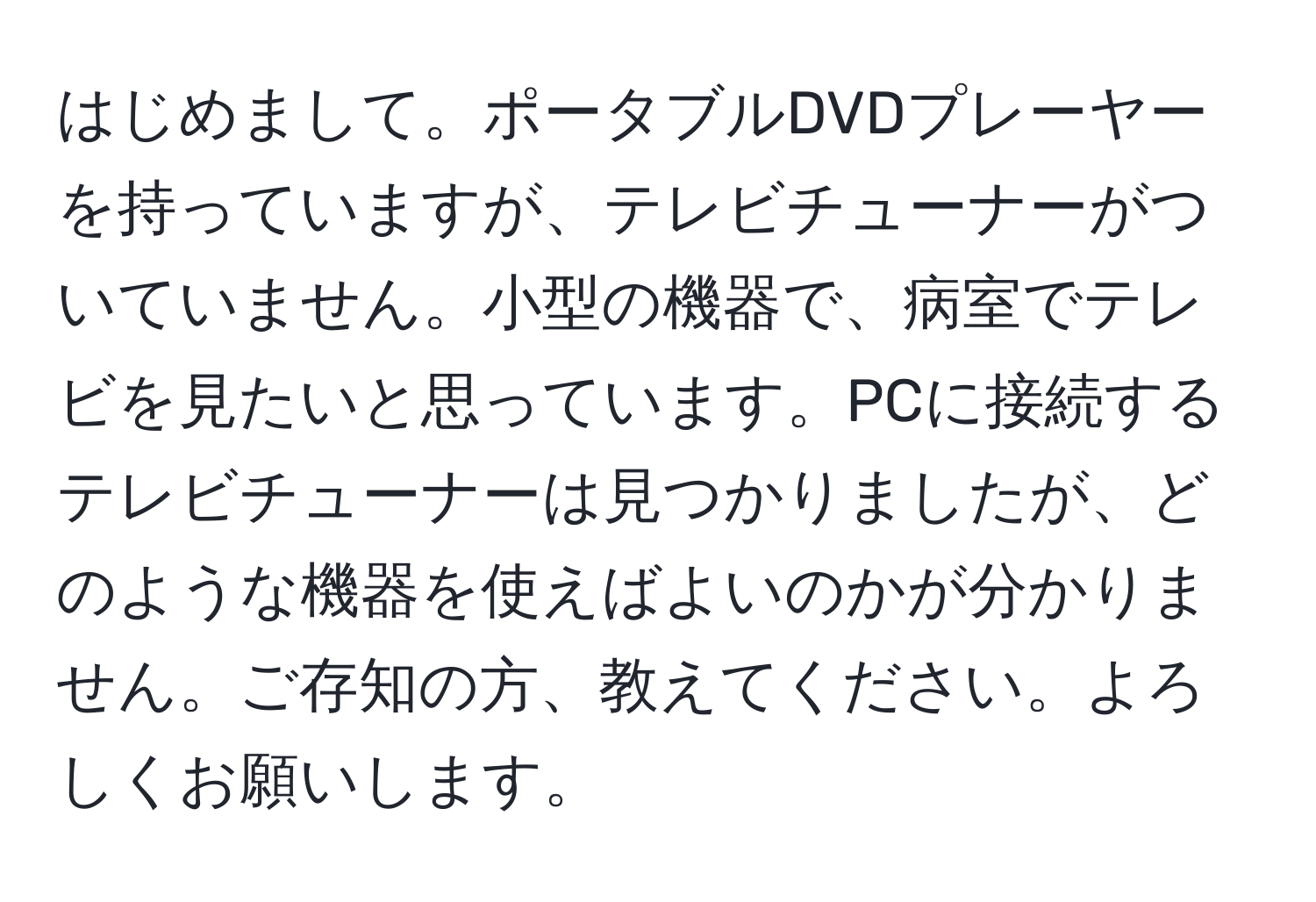 はじめまして。ポータブルDVDプレーヤーを持っていますが、テレビチューナーがついていません。小型の機器で、病室でテレビを見たいと思っています。PCに接続するテレビチューナーは見つかりましたが、どのような機器を使えばよいのかが分かりません。ご存知の方、教えてください。よろしくお願いします。