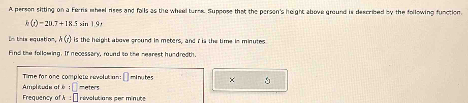 A person sitting on a Ferris wheel rises and falls as the wheel turns. Suppose that the person's height above ground is described by the following function.
h(t)=20.7+18.5sin 1.9t
In this equation, h(t) is the height above ground in meters, and I is the time in minutes. 
Find the following. If necessary, round to the nearest hundredth. 
Time for one complete revolution: □ minutes
× 5 
Amplitude of h:□ meters
Frequency of h:□ revolutions per minute