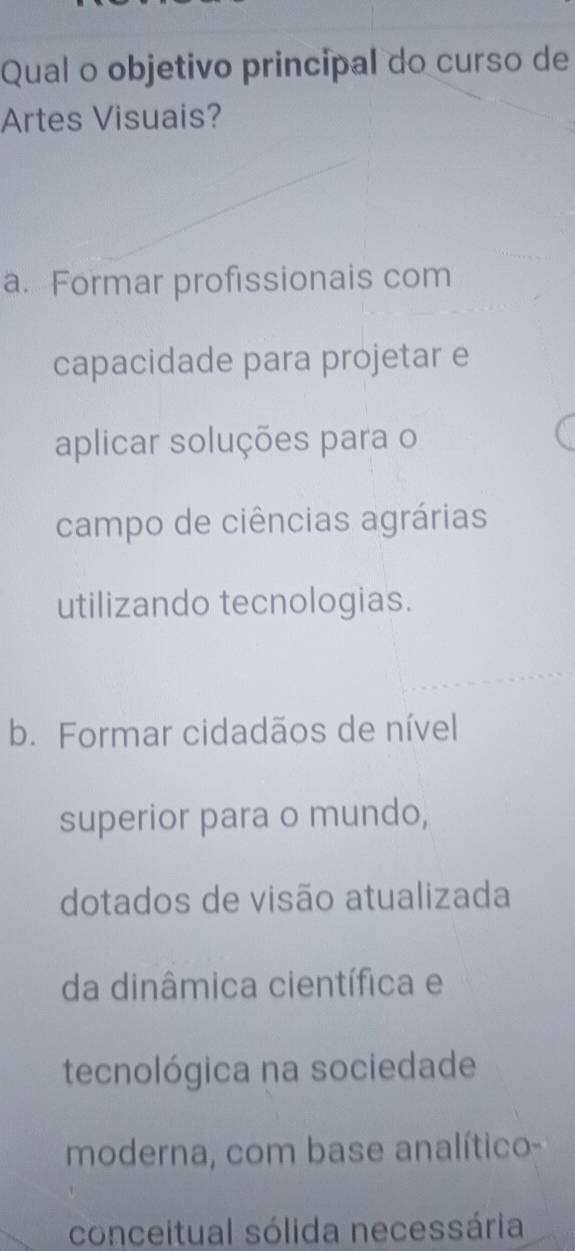 Qual o objetivo principal do curso de
Artes Visuais?
a. Formar profissionais com
capacidade para projetar e
aplicar soluções para o
campo de ciências agrárias
utilizando tecnologias.
b. Formar cidadãos de nível
superior para o mundo,
dotados de visão atualizada
da dinâmica científica e
tecnológica na sociedade
moderna, com base analítico-
conceitual sólida necessária