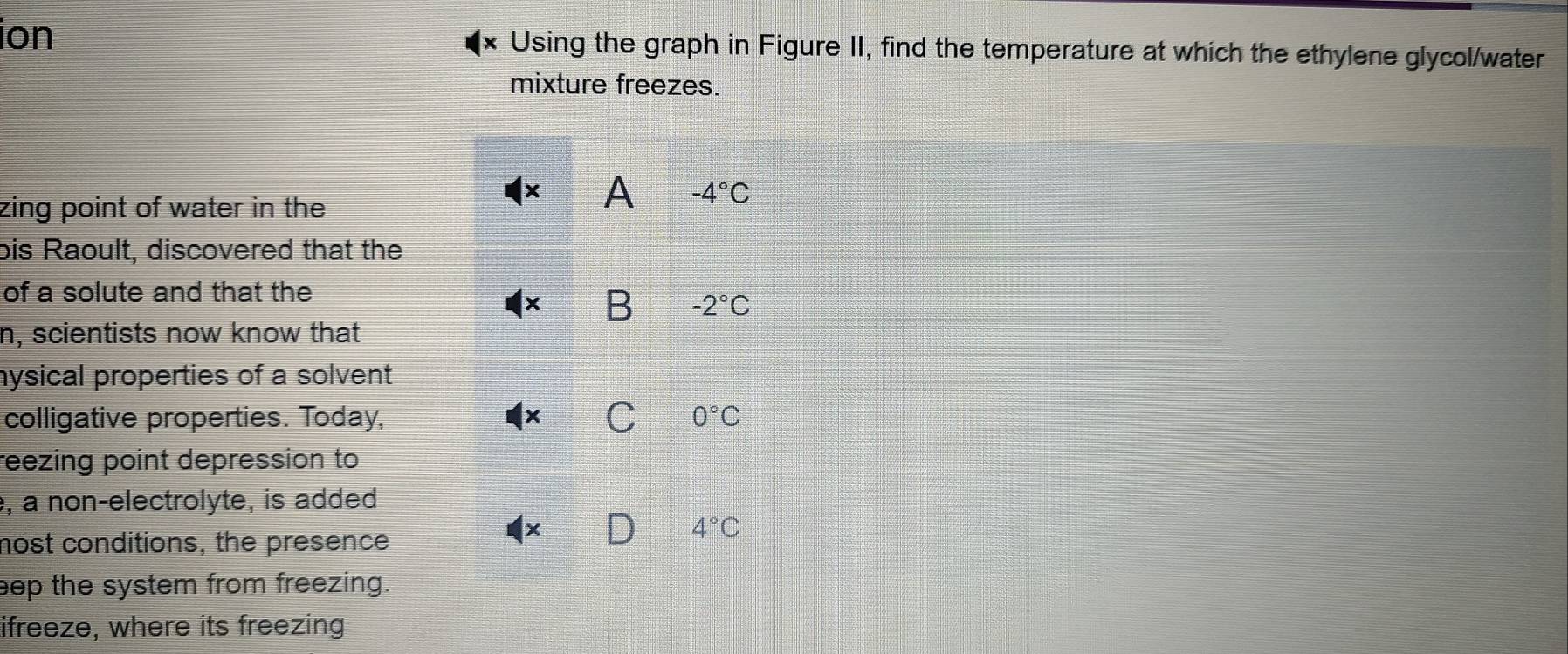 ion × Using the graph in Figure II, find the temperature at which the ethylene glycol/water
mixture freezes.
zing point of water in the
A -4°C
bis Raoult, discovered that the
of a solute and that the
B -2°C
n, scientists now know that
hysical properties of a solvent
C
colligative properties. Today, 0°C
reezing point depression to
, a non-electrolyte, is added
4°C
nost conditions, the presence
×
eep the system from freezing.
ifreeze, where its freezing