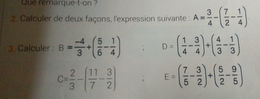 Que remarque-t-on ? 
2. Calculer de deux façons, l'expression suivante : A= 3/4 -( 7/2 - 1/4 ). 
3. Calculer : B= (-4)/3 +( 5/6 - 1/4 ) D=( 1/4 - 3/4 )+( 4/3 - 1/3 )
C= 2/3 -( 11/7 - 3/2 ); E=( 7/5 - 3/2 )+( 5/2 - 9/5 )