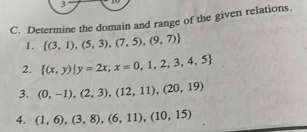 Determine the domain and range of the given relations. 
1.  (3,1),(5,3),(7,5),(9,7)
2.  (x,y)|y=2x,x=0,1,2,3,4,5
3. (0,-1),(2,3),(12,11),(20,19)
4. (1,6),(3,8),(6,11), (10,15)