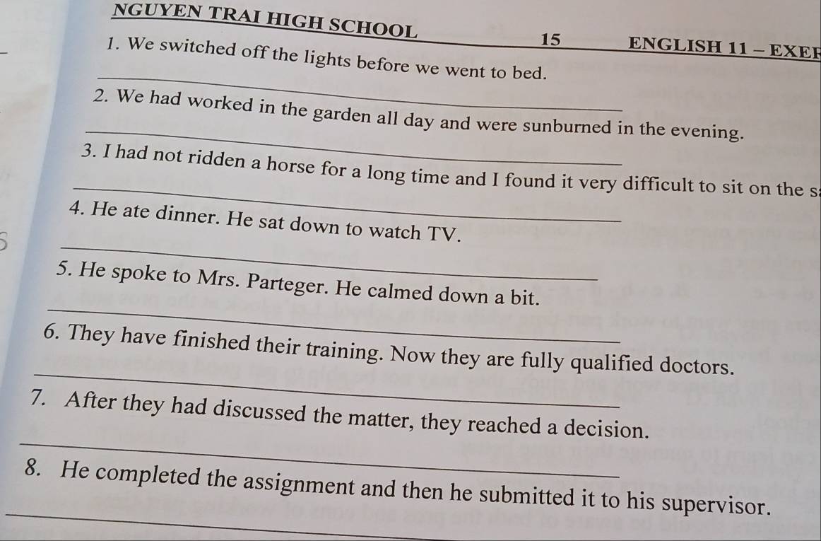 NGUYEN TRAI HIGH SCHOOL ENGLISH 11 - EXER 
15 
_ 
1. We switched off the lights before we went to bed. 
_ 
2. We had worked in the garden all day and were sunburned in the evening. 
_ 
3. I had not ridden a horse for a long time and I found it very difficult to sit on the s 
_ 
4. He ate dinner. He sat down to watch TV. 
_ 
5. He spoke to Mrs. Parteger. He calmed down a bit. 
_ 
6. They have finished their training. Now they are fully qualified doctors. 
_ 
7. After they had discussed the matter, they reached a decision. 
_ 
8. He completed the assignment and then he submitted it to his supervisor.